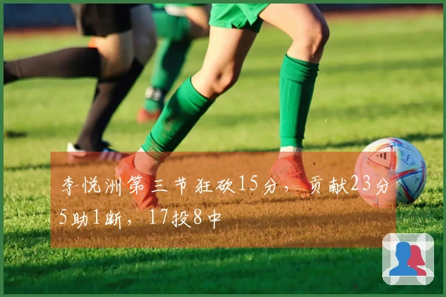 李悦洲第三节狂砍15分，贡献23分5助1断，17投8中