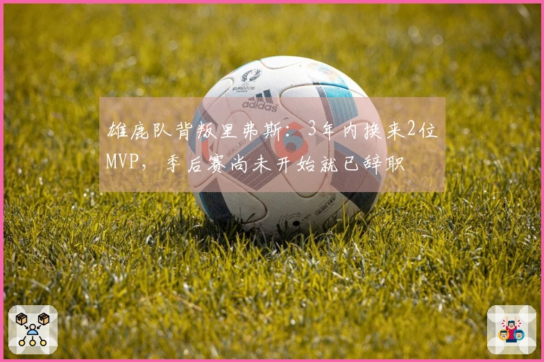 雄鹿队背叛里弗斯：3年内换来2位MVP，季后赛尚未开始就已辞职