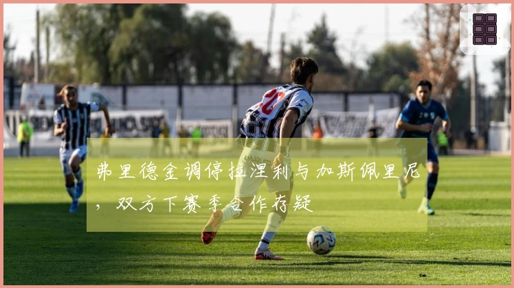 弗里德金调停拉涅利与加斯佩里尼，双方下赛季合作存疑