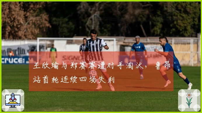 王欣瑜与郑赛赛遭对手淘汰，鲁昂站首轮连续四场失利